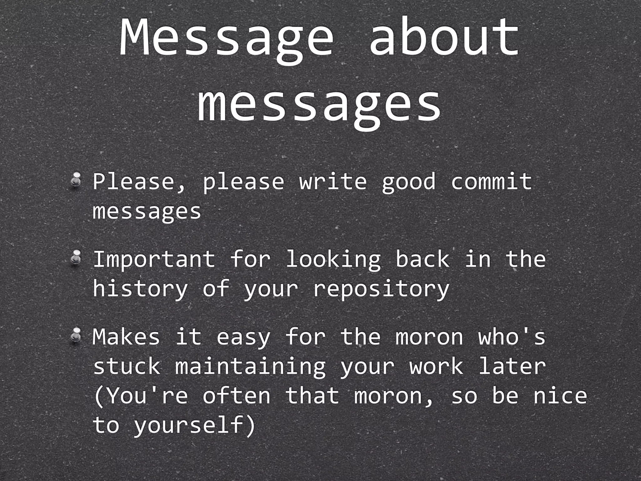 Message about 
   messages
Please, please write good commit 
messages
Important for looking back in the 
history of your repository
Makes it easy for the moron who's 
stuck maintaining your work later
(You're often that moron, so be nice 
to yourself)
 