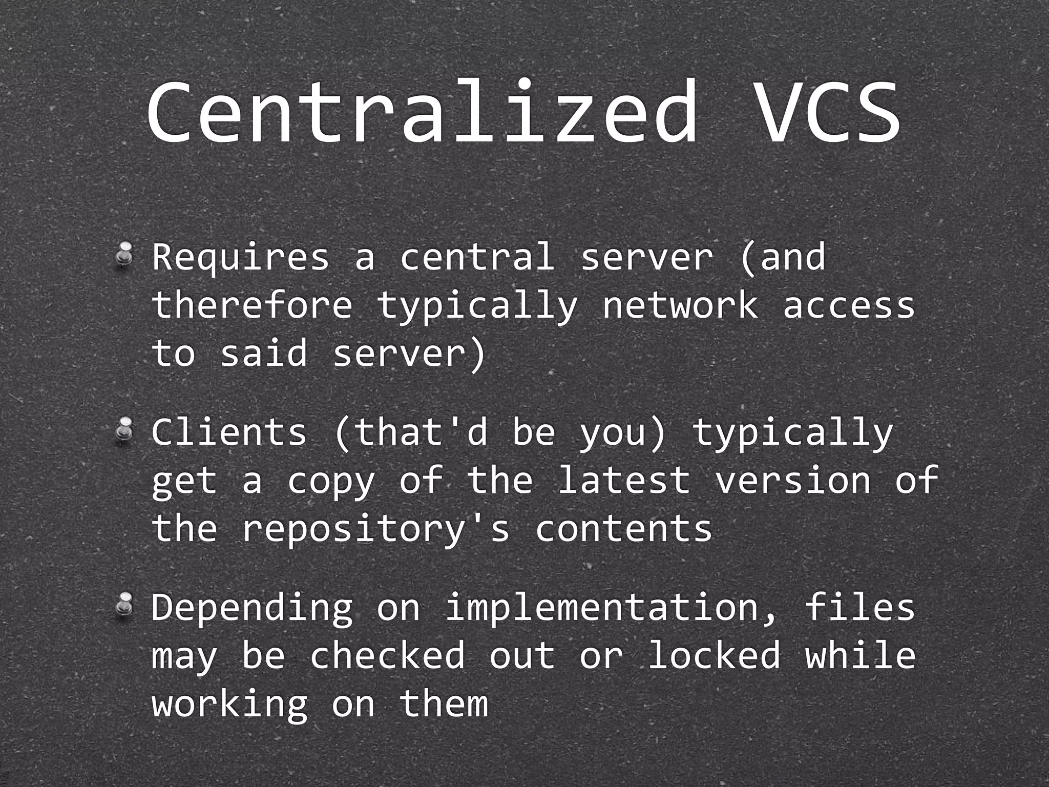 Centralized VCS
Requires a central server (and 
therefore typically network access 
to said server)
Clients (that'd be you) typically 
get a copy of the latest version of 
the repository's contents
Depending on implementation, files 
may be checked out or locked while 
working on them
 