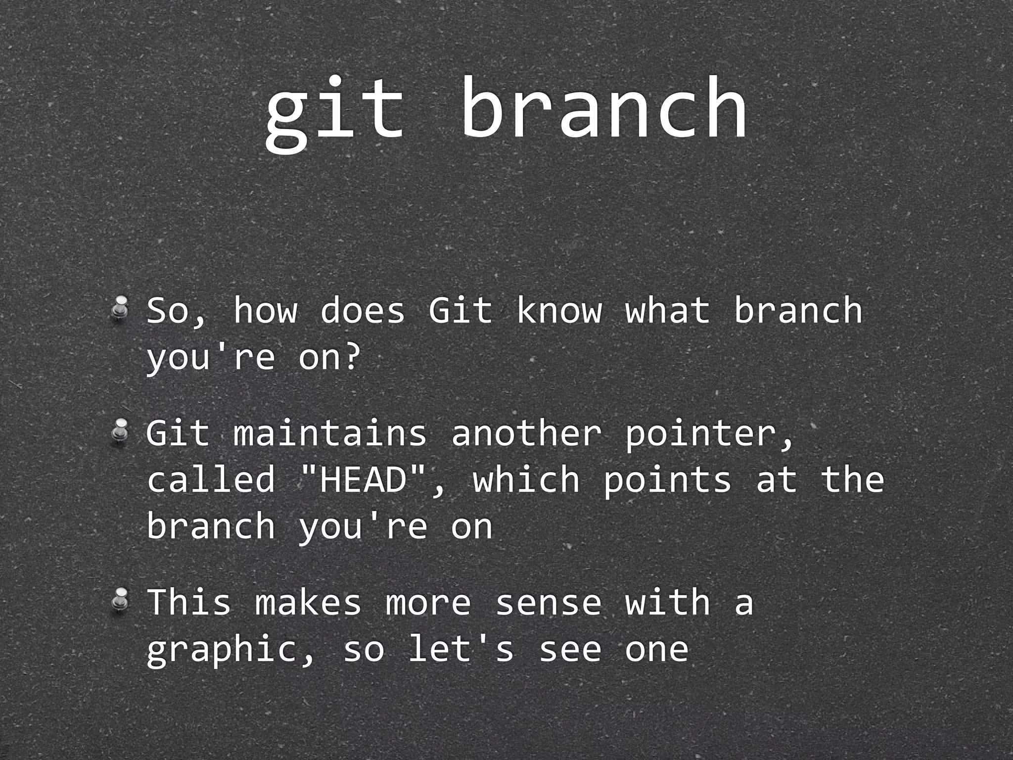git branch

So, how does Git know what branch 
you're on?
Git maintains another pointer, 
called "HEAD", which points at the 
branch you're on
This makes more sense with a 
graphic, so let's see one
 