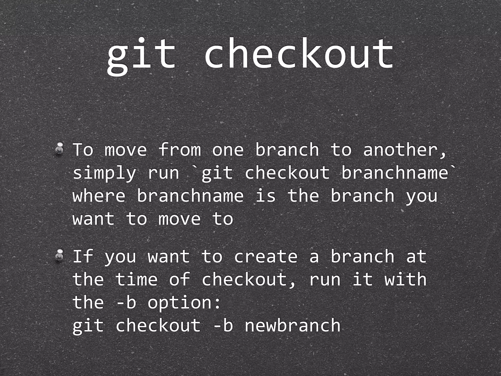 git checkout

To move from one branch to another, 
simply run `git checkout branchname` 
where branchname is the branch you 
want to move to
If you want to create a branch at 
the time of checkout, run it with 
the ‐b option:
git checkout ‐b newbranch
 