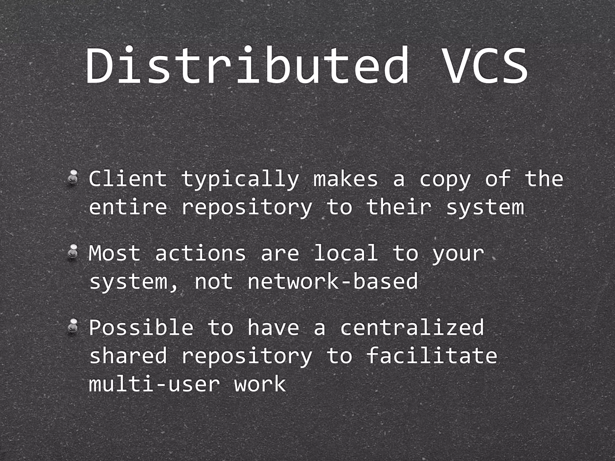 Distributed VCS
Client typically makes a copy of the 
entire repository to their system
Most actions are local to your 
system, not network‐based
Possible to have a centralized 
shared repository to facilitate 
multi‐user work
 