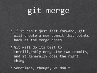 git merge

If it can't just fast forward, git 
will create a new commit that points 
back at the merge bases
Git will do its best to 
intelligently merge the two commits, 
and it generally does the right 
thing
Sometimes, though, we don't
 