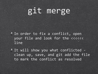 git merge

In order to fix a conflict, open 
your file and look for the <<<<<< 
line
It will show you what conflicted ‐ 
clean up, save, and git add the file 
to mark the conflict as resolved
 