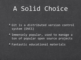 A Solid Choice

Git is a distributed version control 
system (DVCS)
Immensely popular, used to manage a 
ton of popular open source projects
Fantastic educational materials
 