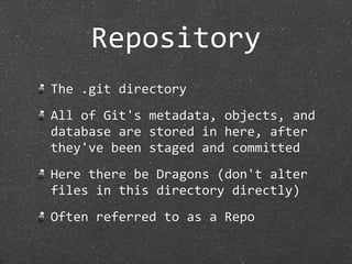 Repository
The .git directory
All of Git's metadata, objects, and 
database are stored in here, after 
they've been staged and committed
Here there be Dragons (don't alter 
files in this directory directly)
Often referred to as a Repo
 