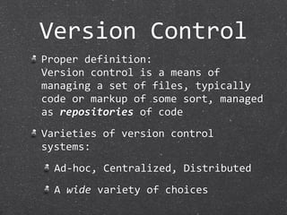 Version Control
Proper definition:
Version control is a means of 
managing a set of files, typically 
code or markup of some sort, managed 
as repositories of code
Varieties of version control 
systems:
  Ad‐hoc, Centralized, Distributed
  A wide variety of choices
 
