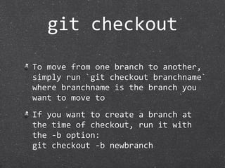 git checkout

To move from one branch to another, 
simply run `git checkout branchname` 
where branchname is the branch you 
want to move to
If you want to create a branch at 
the time of checkout, run it with 
the ‐b option:
git checkout ‐b newbranch
 
