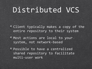 Distributed VCS
Client typically makes a copy of the 
entire repository to their system
Most actions are local to your 
system, not network‐based
Possible to have a centralized 
shared repository to facilitate 
multi‐user work
 