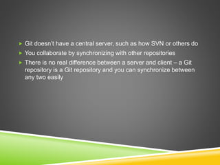  Git doesn’t have a central server, such as how SVN or others do
 You collaborate by synchronizing with other repositories
 There is no real difference between a server and client – a Git
repository is a Git repository and you can synchronize between
any two easily
 