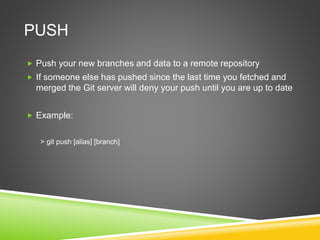 PUSH
 Push your new branches and data to a remote repository
 If someone else has pushed since the last time you fetched and
merged the Git server will deny your push until you are up to date
 Example:
> git push [alias] [branch]
 
