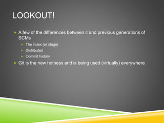 LOOKOUT!
 A few of the differences between it and previous generations of
SCMs
 The index (or stage)
 Distributed
 Commit history
 Git is the new hotness and is being used (virtually) everywhere
 
