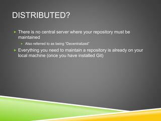 DISTRIBUTED?
 There is no central server where your repository must be
maintained
 Also referred to as being “Decentralized”
 Everything you need to maintain a repository is already on your
local machine (once you have installed Git)
 