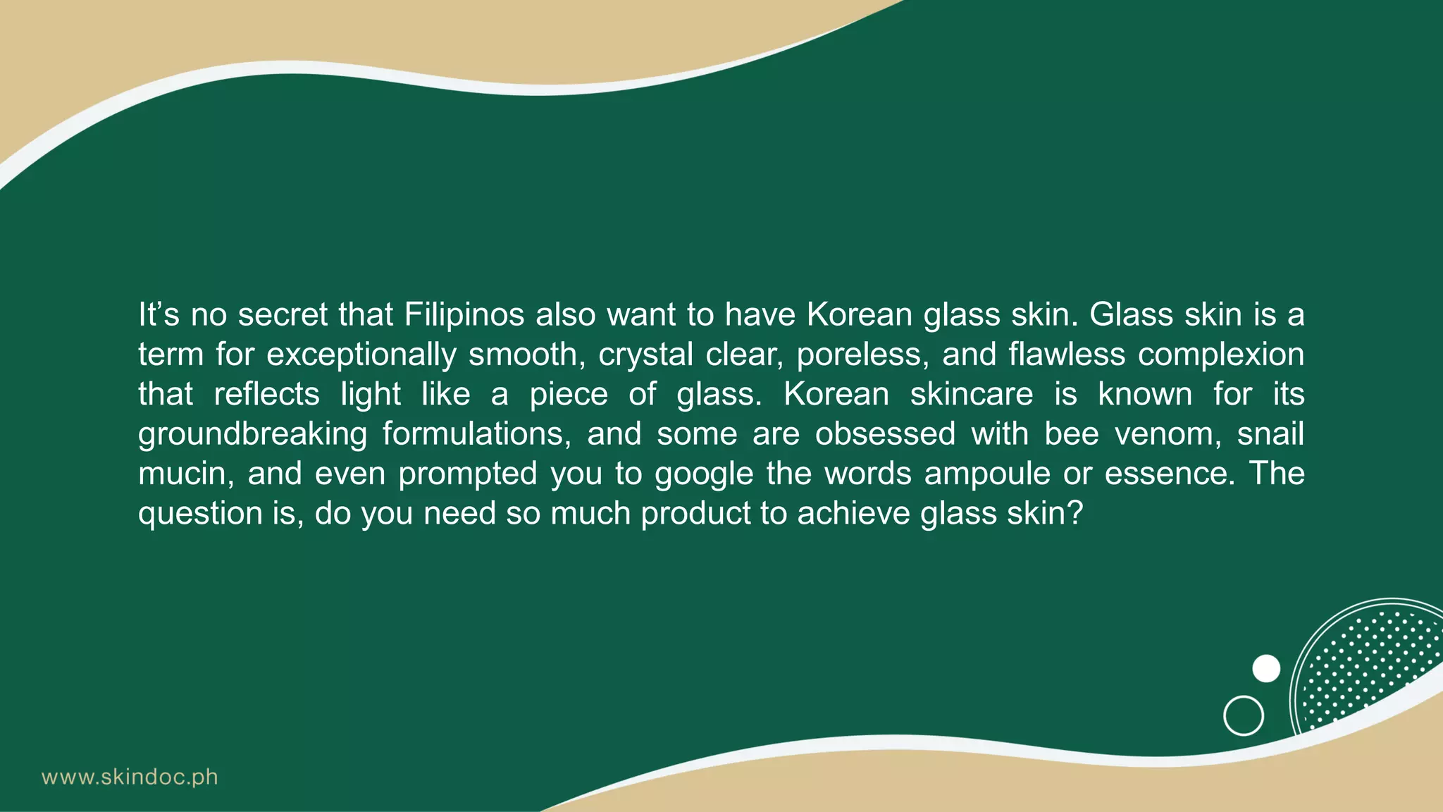 It’s no secret that Filipinos also want to have Korean glass skin. Glass skin is a
term for exceptionally smooth, crystal clear, poreless, and flawless complexion
that reflects light like a piece of glass. Korean skincare is known for its
groundbreaking formulations, and some are obsessed with bee venom, snail
mucin, and even prompted you to google the words ampoule or essence. The
question is, do you need so much product to achieve glass skin?
 