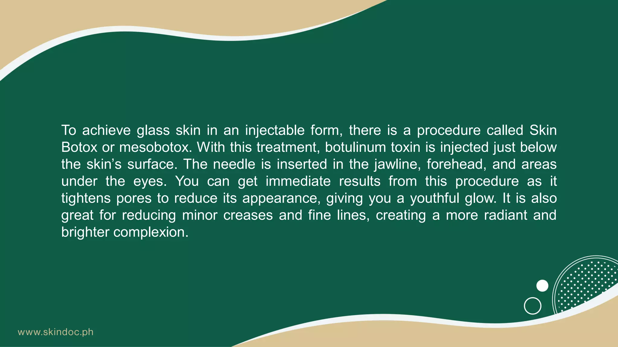 To achieve glass skin in an injectable form, there is a procedure called Skin
Botox or mesobotox. With this treatment, botulinum toxin is injected just below
the skin’s surface. The needle is inserted in the jawline, forehead, and areas
under the eyes. You can get immediate results from this procedure as it
tightens pores to reduce its appearance, giving you a youthful glow. It is also
great for reducing minor creases and fine lines, creating a more radiant and
brighter complexion.
 