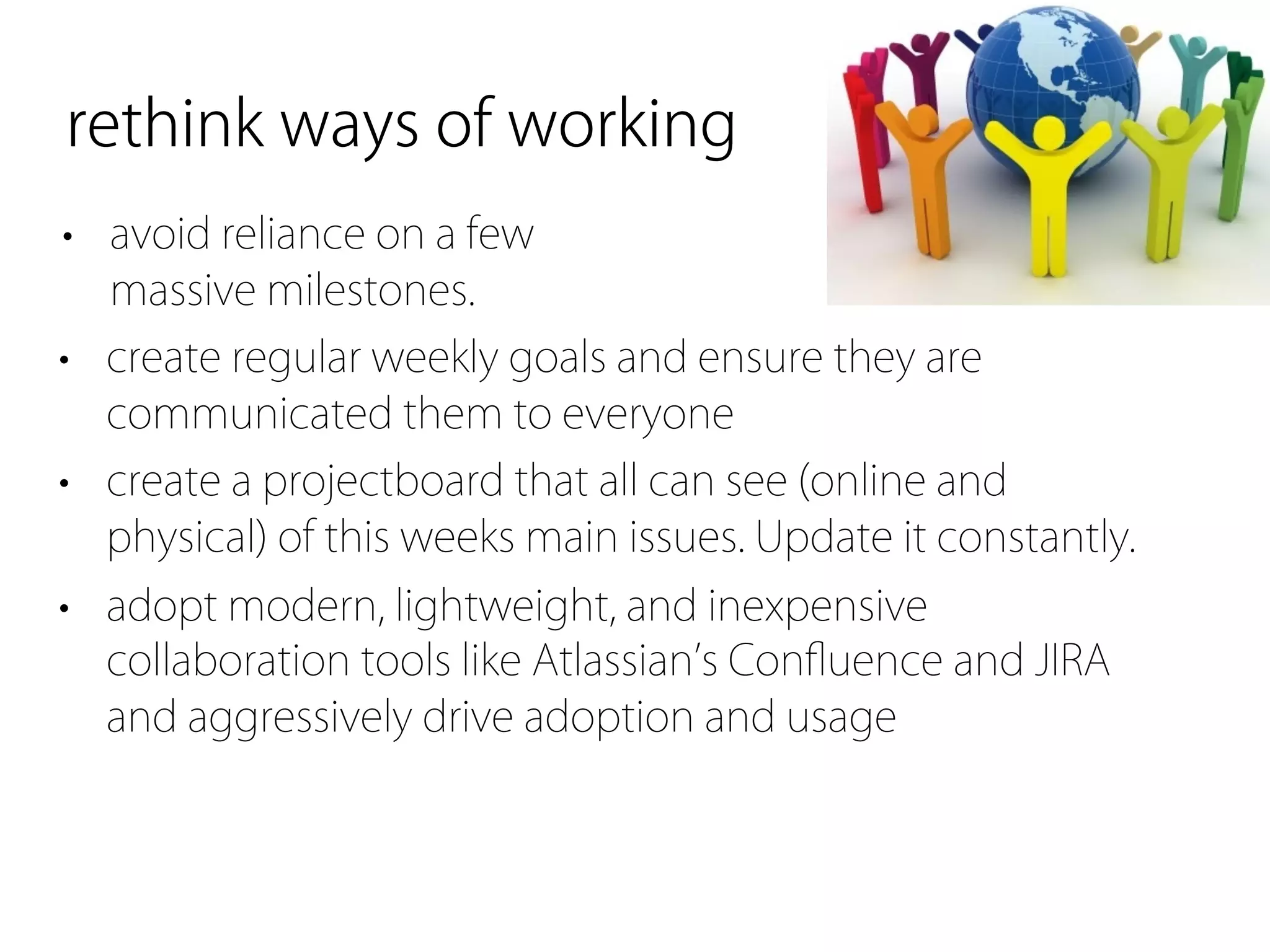 rethink ways of working
• avoid reliance on a few
  massive milestones.
• create regular weekly goals and ensure they are
  communicated them to everyone
• create a projectboard that all can see (online and
  physical) of this weeks main issues. Update it constantly.
• adopt modern, lightweight, and inexpensive
  collaboration tools like Atlassian s Conﬂuence and JIRA
  and aggressively drive adoption and usage
 