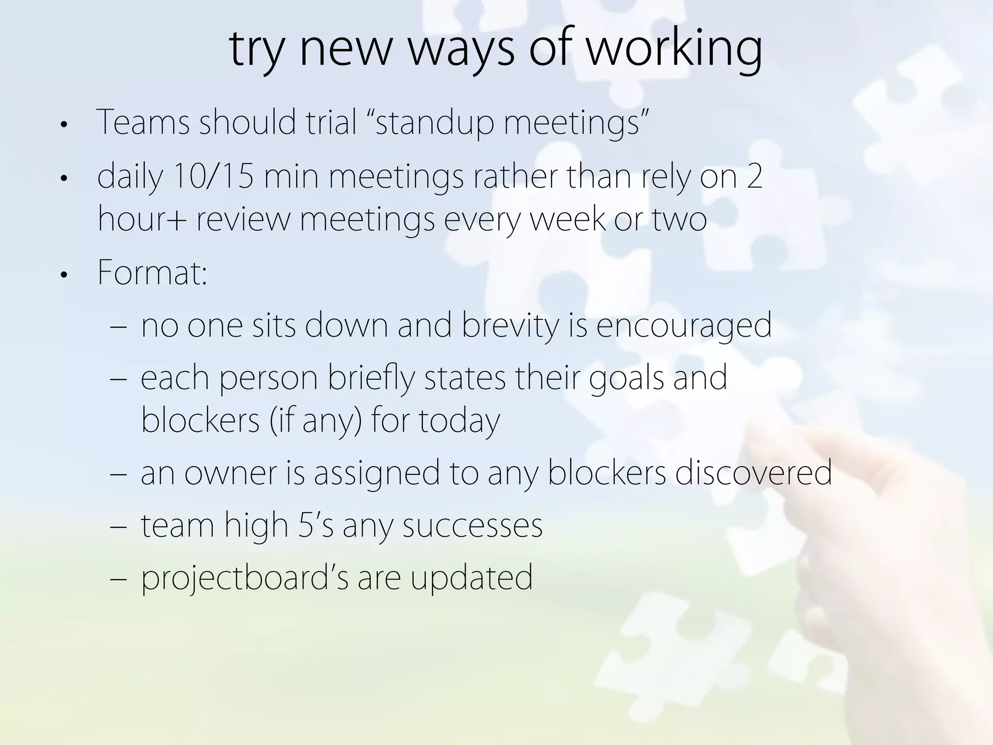 try new ways of working
• Teams should trial standup meetings
• daily 10/15 min meetings rather than rely on 2
  hour+ review meetings every week or two
• Format:
   ‒ no one sits down and brevity is encouraged
   ‒ each person brieﬂy states their goals and
     blockers (if any) for today
   ‒ an owner is assigned to any blockers discovered
   ‒ team high 5 s any successes
   ‒ projectboard s are updated
 