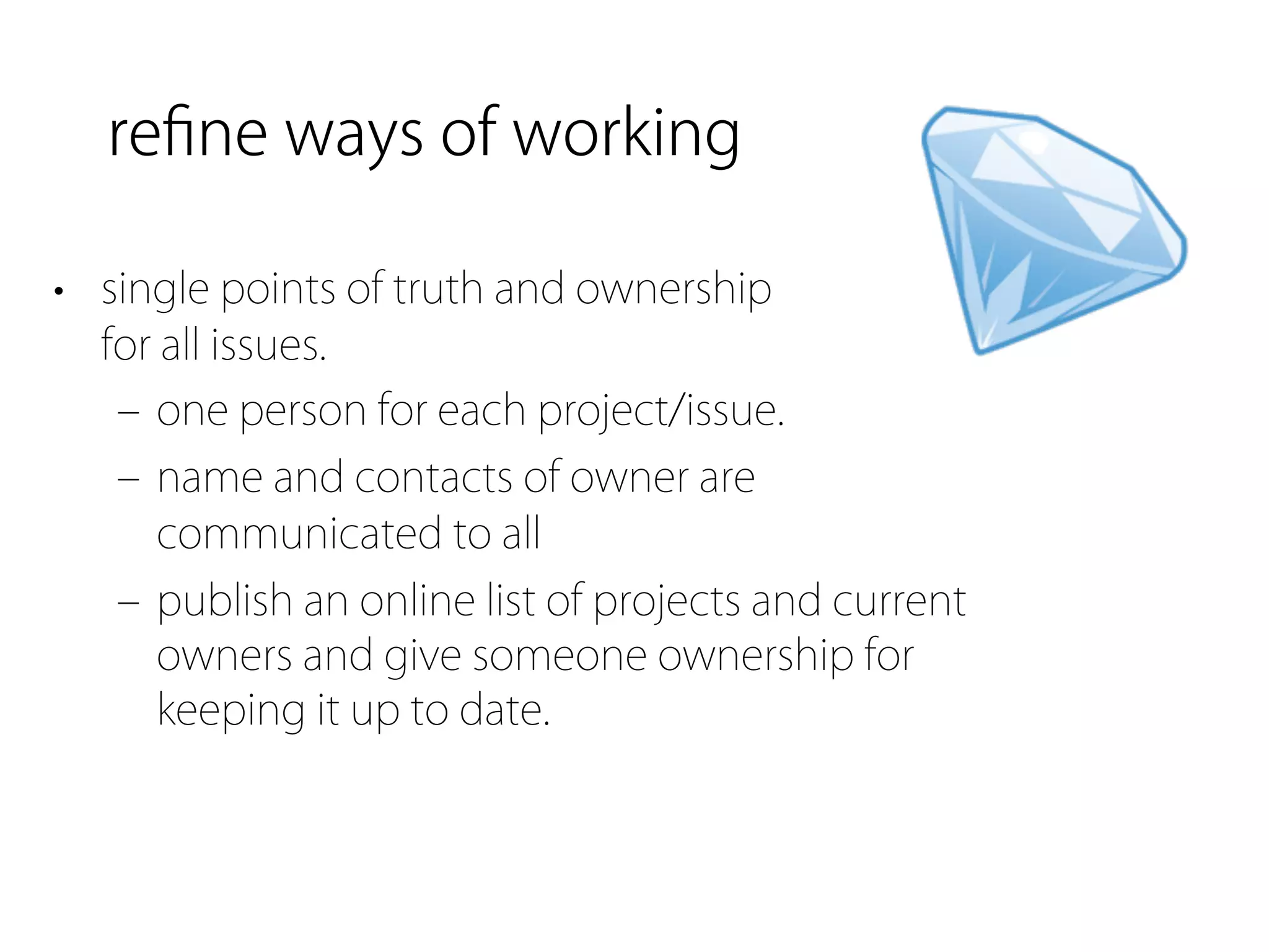 reﬁne ways of working

• single points of truth and ownership
  for all issues.
   ‒ one person for each project/issue.
   ‒ name and contacts of owner are
     communicated to all
   ‒ publish an online list of projects and current
     owners and give someone ownership for
     keeping it up to date.
 
