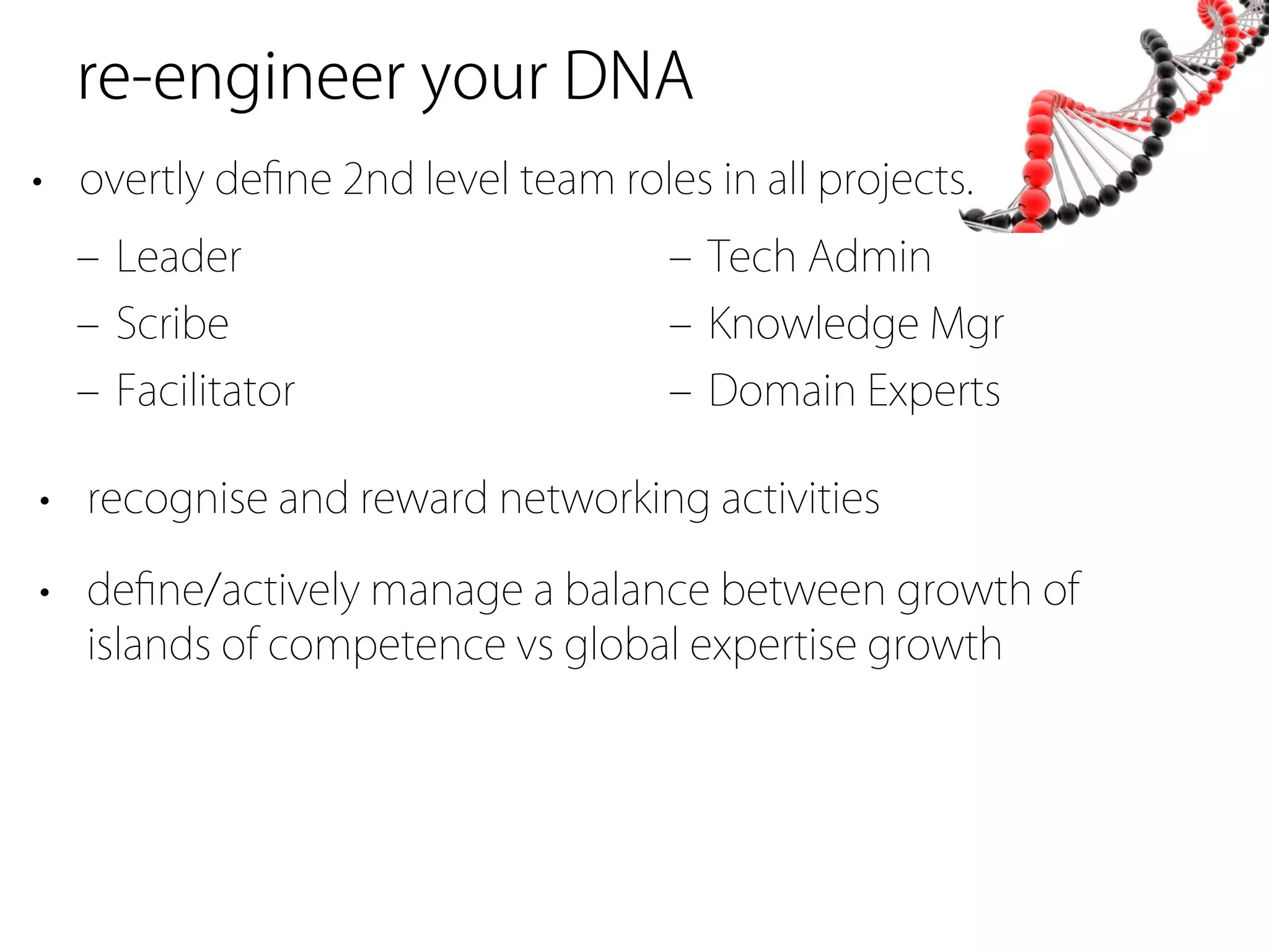 re-engineer your DNA
• overtly deﬁne 2nd level team roles in all projects.
  ‒ Leader                         ‒ Tech Admin
  ‒ Scribe                         ‒ Knowledge Mgr
  ‒ Facilitator                    ‒ Domain Experts

• recognise and reward networking activities

• deﬁne/actively manage a balance between growth of
  islands of competence vs global expertise growth
 