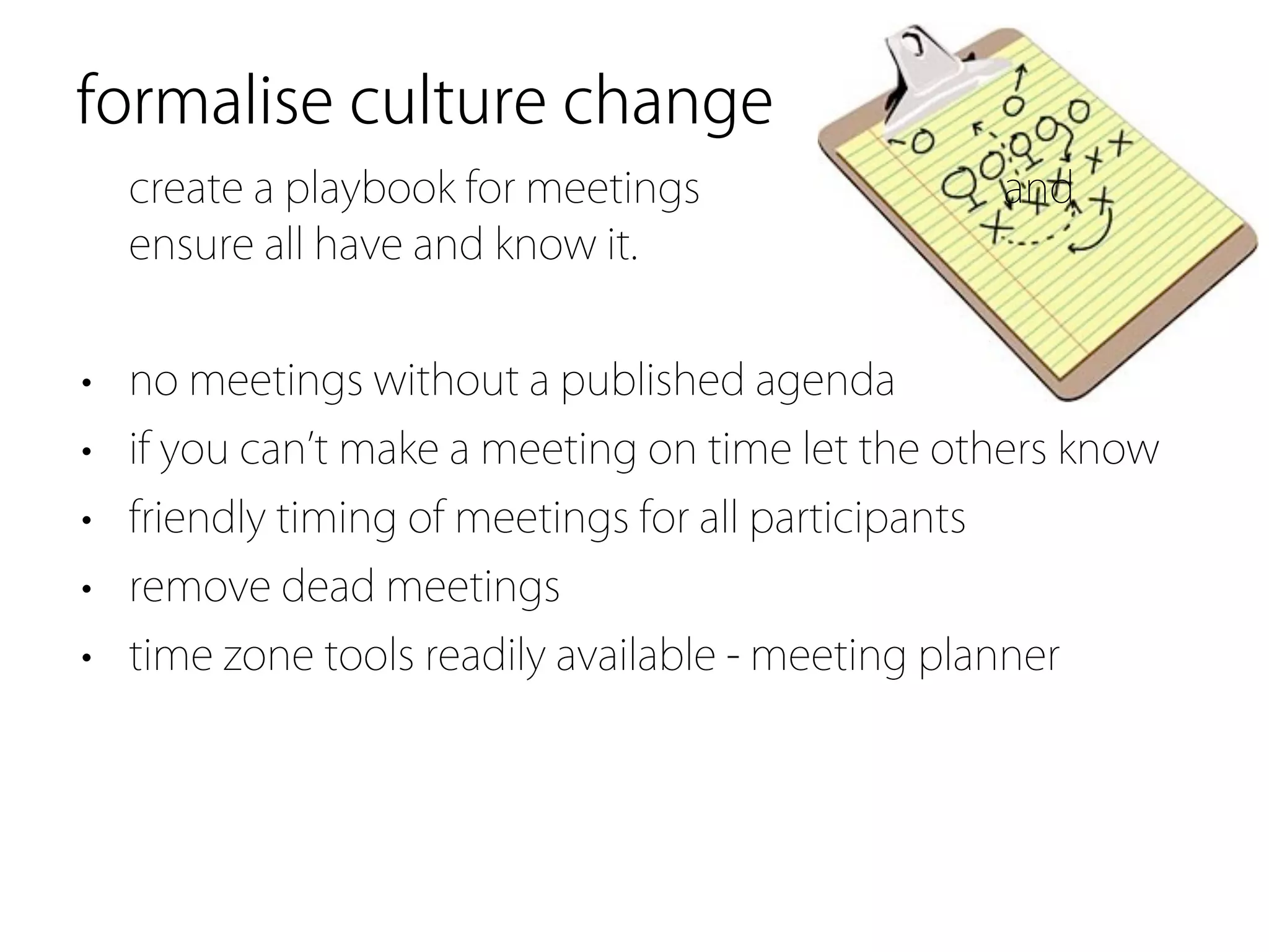 formalise culture change
  create a playbook for meetings                     and
  ensure all have and know it.


• no meetings without a published agenda
• if you can t make a meeting on time let the others know
• friendly timing of meetings for all participants
• remove dead meetings
• time zone tools readily available - meeting planner
 
