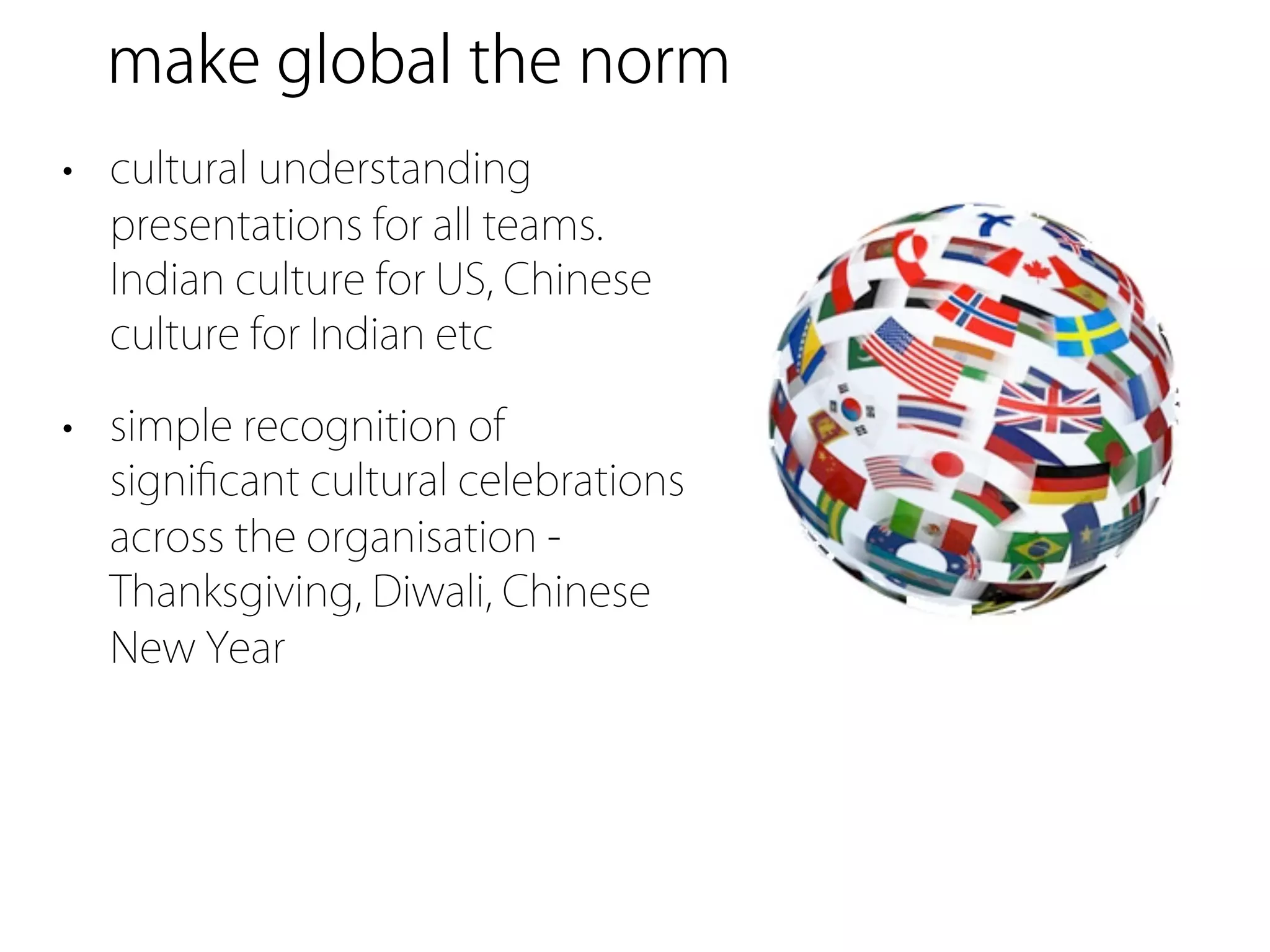 make global the norm
• cultural understanding
  presentations for all teams.
  Indian culture for US, Chinese
  culture for Indian etc

• simple recognition of
  signiﬁcant cultural celebrations
  across the organisation -
  Thanksgiving, Diwali, Chinese
  New Year
 