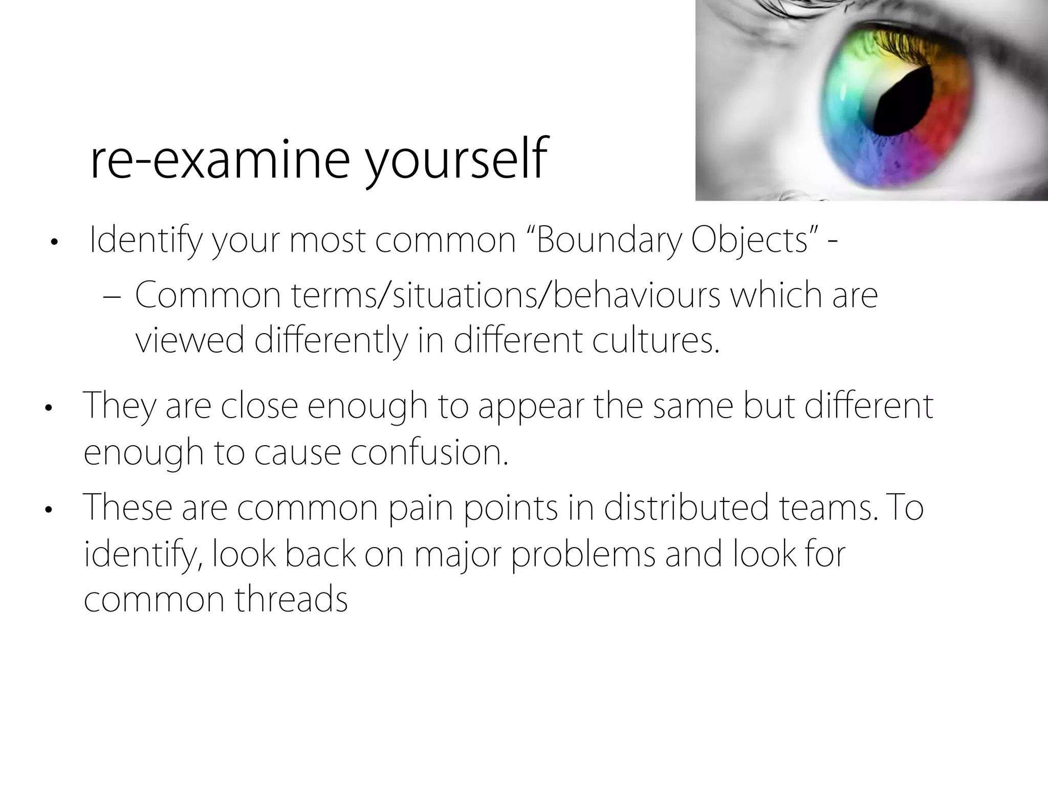 re-examine yourself
• Identify your most common Boundary Objects -
   ‒ Common terms/situations/behaviours which are
     viewed diﬀerently in diﬀerent cultures.
• They are close enough to appear the same but diﬀerent
  enough to cause confusion.
• These are common pain points in distributed teams. To
  identify, look back on major problems and look for
  common threads
 