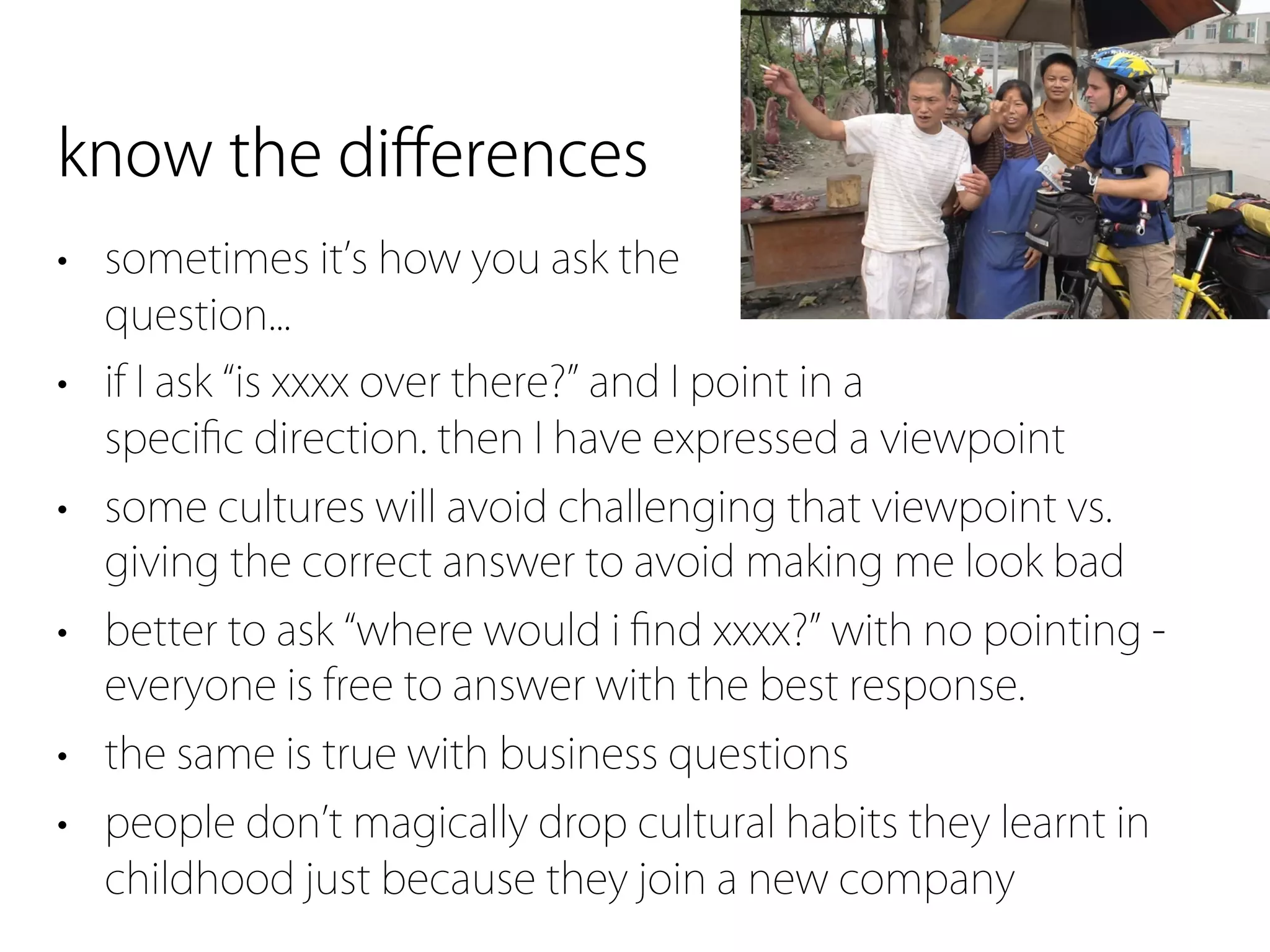 know the diﬀerences
• sometimes it s how you ask the
  question...
• if I ask is xxxx over there? and I point in a
  speciﬁc direction. then I have expressed a viewpoint
• some cultures will avoid challenging that viewpoint vs.
  giving the correct answer to avoid making me look bad
• better to ask where would i ﬁnd xxxx? with no pointing -
  everyone is free to answer with the best response.
• the same is true with business questions
• people don t magically drop cultural habits they learnt in
  childhood just because they join a new company
 