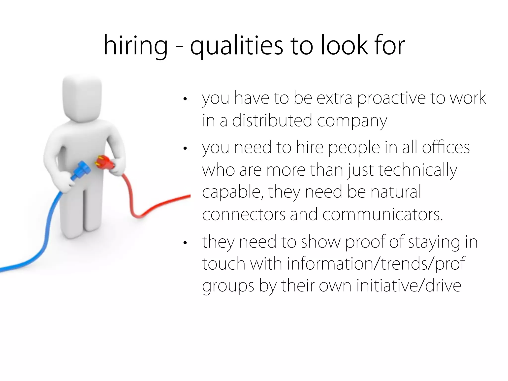 hiring - qualities to look for
       • you have to be extra proactive to work
         in a distributed company
       • you need to hire people in all oﬃces
         who are more than just technically
         capable, they need be natural
         connectors and communicators.
       • they need to show proof of staying in
         touch with information/trends/prof
         groups by their own initiative/drive
 