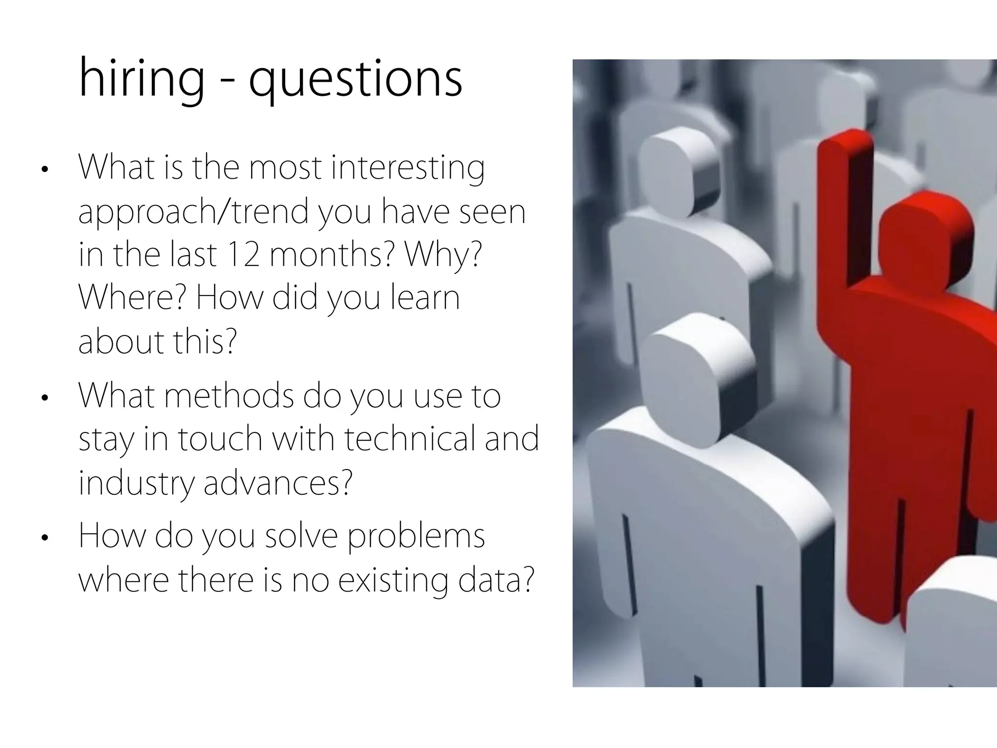 hiring - questions
• What is the most interesting
  approach/trend you have seen
  in the last 12 months? Why?
  Where? How did you learn
  about this?
• What methods do you use to
  stay in touch with technical and
  industry advances?
• How do you solve problems
  where there is no existing data?
 
