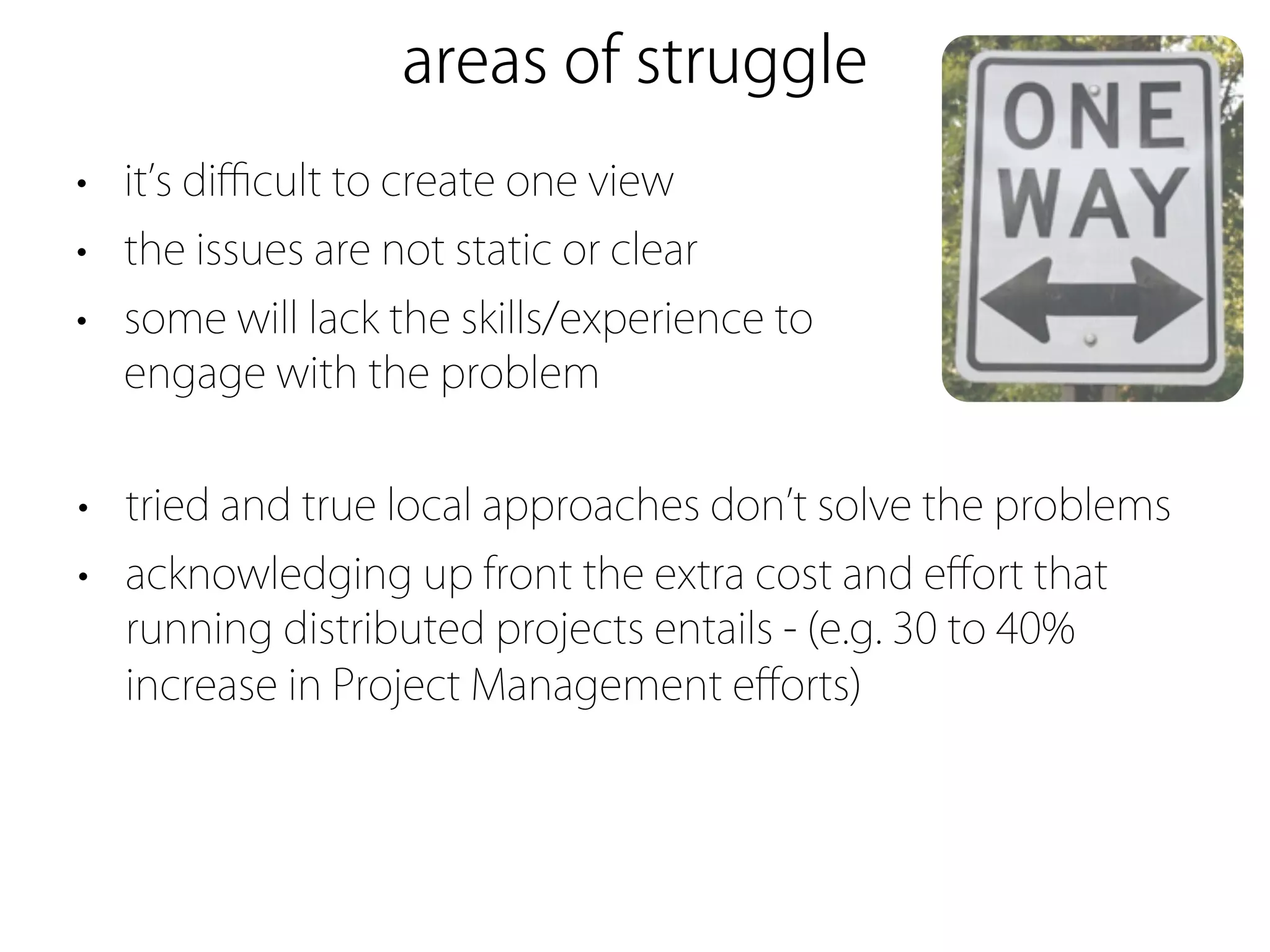 areas of struggle
• it s diﬃcult to create one view
• the issues are not static or clear
• some will lack the skills/experience to
  engage with the problem


• tried and true local approaches don t solve the problems
• acknowledging up front the extra cost and eﬀort that
  running distributed projects entails - (e.g. 30 to 40%
  increase in Project Management eﬀorts)
 