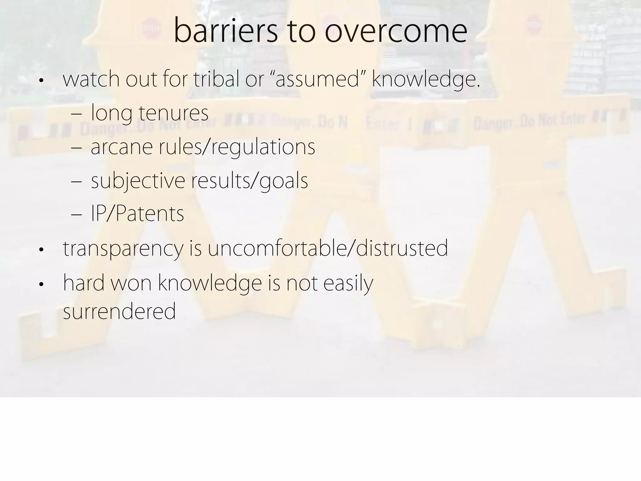 barriers to overcome
• watch out for tribal or assumed knowledge.
   ‒ long tenures
   ‒ arcane rules/regulations
   ‒ subjective results/goals
   ‒ IP/Patents
• transparency is uncomfortable/distrusted
• hard won knowledge is not easily
  surrendered
 