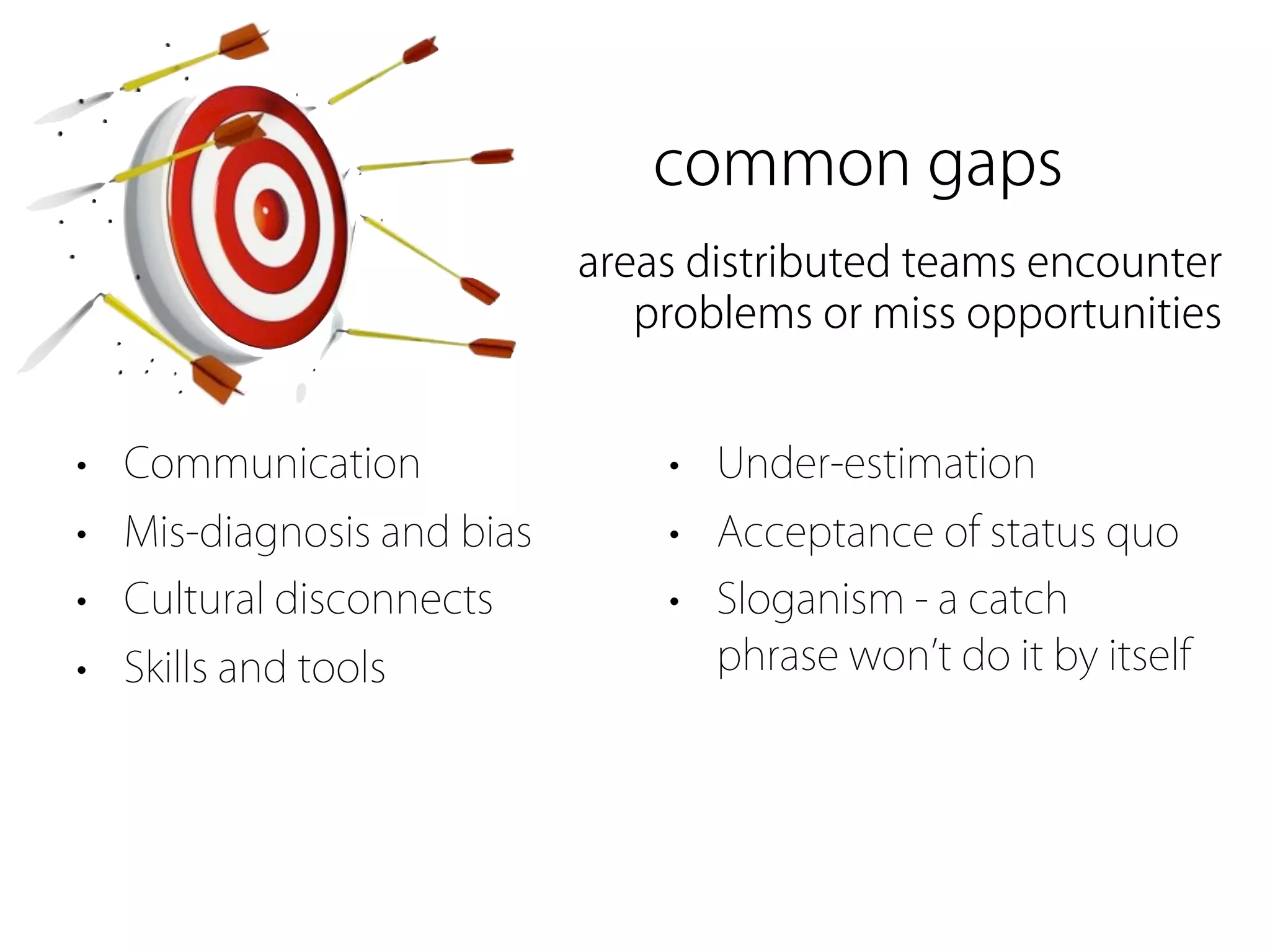 common gaps
                           areas distributed teams encounter
                              problems or miss opportunities


• Communication                • Under-estimation
• Mis-diagnosis and bias       • Acceptance of status quo
• Cultural disconnects         • Sloganism - a catch
• Skills and tools               phrase won t do it by itself
 