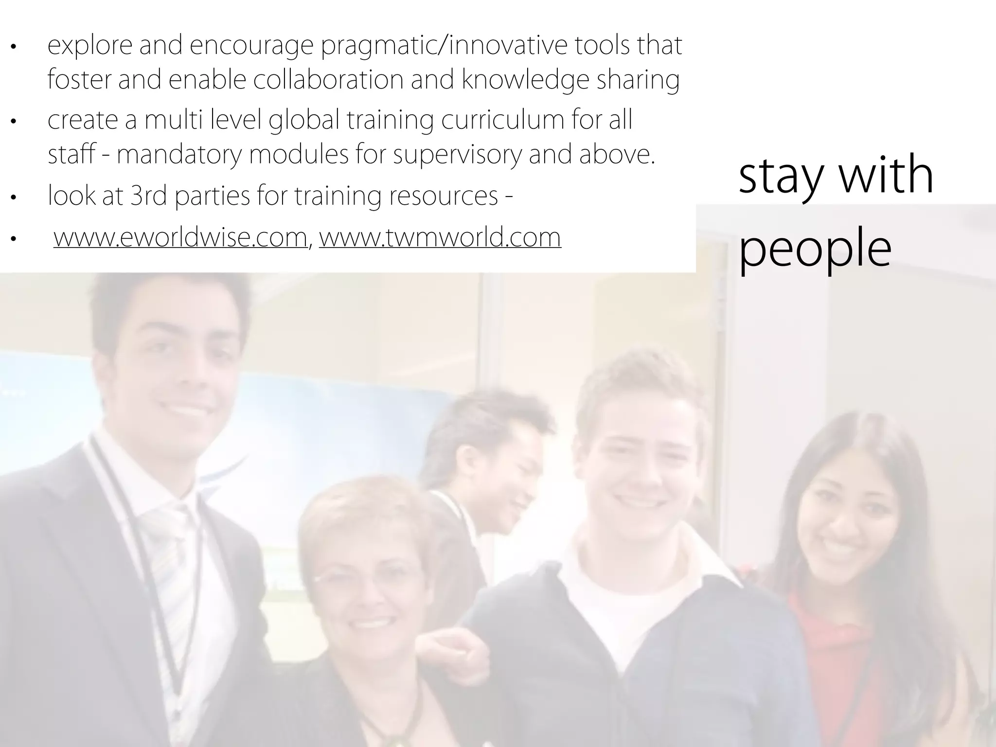•   explore and encourage pragmatic/innovative tools that
    foster and enable collaboration and knowledge sharing
•   create a multi level global training curriculum for all
    staﬀ - mandatory modules for supervisory and above.
•   look at 3rd parties for training resources -              stay with
•   www.eworldwise.com, www.twmworld.com
                                                              people
 