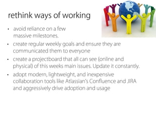 rethink ways of working
• avoid reliance on a few
  massive milestones.
• create regular weekly goals and ensure they are
  communicated them to everyone
• create a projectboard that all can see (online and
  physical) of this weeks main issues. Update it constantly.
• adopt modern, lightweight, and inexpensive
  collaboration tools like Atlassian s Conﬂuence and JIRA
  and aggressively drive adoption and usage
 
