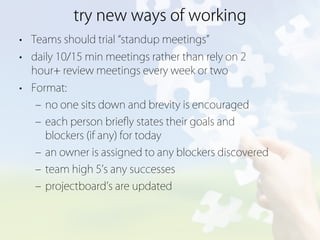 try new ways of working
• Teams should trial standup meetings
• daily 10/15 min meetings rather than rely on 2
  hour+ review meetings every week or two
• Format:
   ‒ no one sits down and brevity is encouraged
   ‒ each person brieﬂy states their goals and
     blockers (if any) for today
   ‒ an owner is assigned to any blockers discovered
   ‒ team high 5 s any successes
   ‒ projectboard s are updated
 
