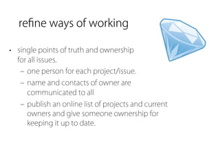 reﬁne ways of working

• single points of truth and ownership
  for all issues.
   ‒ one person for each project/issue.
   ‒ name and contacts of owner are
     communicated to all
   ‒ publish an online list of projects and current
     owners and give someone ownership for
     keeping it up to date.
 