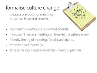 formalise culture change
  create a playbook for meetings                     and
  ensure all have and know it.


• no meetings without a published agenda
• if you can t make a meeting on time let the others know
• friendly timing of meetings for all participants
• remove dead meetings
• time zone tools readily available - meeting planner
 