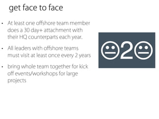 get face to face
• At least one oﬀshore team member
  does a 30 day+ attachment with
  their HQ counterparts each year.

• All leaders with oﬀshore teams
  must visit at least once every 2 years

• bring whole team together for kick
  oﬀ events/workshops for large
  projects
 