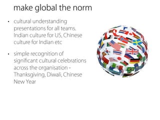 make global the norm
• cultural understanding
  presentations for all teams.
  Indian culture for US, Chinese
  culture for Indian etc

• simple recognition of
  signiﬁcant cultural celebrations
  across the organisation -
  Thanksgiving, Diwali, Chinese
  New Year
 