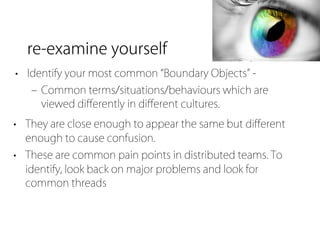 re-examine yourself
• Identify your most common Boundary Objects -
   ‒ Common terms/situations/behaviours which are
     viewed diﬀerently in diﬀerent cultures.
• They are close enough to appear the same but diﬀerent
  enough to cause confusion.
• These are common pain points in distributed teams. To
  identify, look back on major problems and look for
  common threads
 