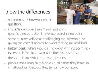 know the diﬀerences
• sometimes it s how you ask the
  question...
• if I ask is xxxx over there? and I point in a
  speciﬁc direction. then I have expressed a viewpoint
• some cultures will avoid challenging that viewpoint vs.
  giving the correct answer to avoid making me look bad
• better to ask where would i ﬁnd xxxx? with no pointing -
  everyone is free to answer with the best response.
• the same is true with business questions
• people don t magically drop cultural habits they learnt in
  childhood just because they join a new company
 