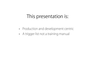 This presentation is:

• Production and development centric
• A trigger list not a training manual
 