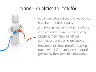 hiring - qualities to look for
       • you have to be extra proactive to work
         in a distributed company
       • you need to hire people in all oﬃces
         who are more than just technically
         capable, they need be natural
         connectors and communicators.
       • they need to show proof of staying in
         touch with information/trends/prof
         groups by their own initiative/drive
 