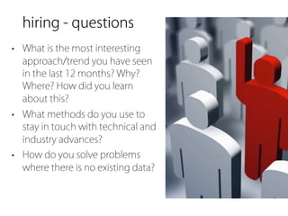 hiring - questions
• What is the most interesting
  approach/trend you have seen
  in the last 12 months? Why?
  Where? How did you learn
  about this?
• What methods do you use to
  stay in touch with technical and
  industry advances?
• How do you solve problems
  where there is no existing data?
 