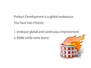 Product Development is a global endeavour,

You have two choices:


1. embrace global and continuous improvement

2. ﬁddle while rome burns
 