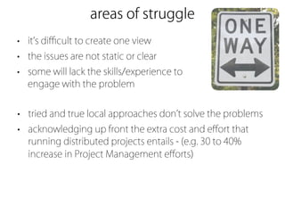 areas of struggle
• it s diﬃcult to create one view
• the issues are not static or clear
• some will lack the skills/experience to
  engage with the problem


• tried and true local approaches don t solve the problems
• acknowledging up front the extra cost and eﬀort that
  running distributed projects entails - (e.g. 30 to 40%
  increase in Project Management eﬀorts)
 