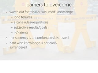 barriers to overcome
• watch out for tribal or assumed knowledge.
   ‒ long tenures
   ‒ arcane rules/regulations
   ‒ subjective results/goals
   ‒ IP/Patents
• transparency is uncomfortable/distrusted
• hard won knowledge is not easily
  surrendered
 