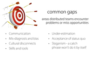 common gaps
                           areas distributed teams encounter
                              problems or miss opportunities


• Communication                • Under-estimation
• Mis-diagnosis and bias       • Acceptance of status quo
• Cultural disconnects         • Sloganism - a catch
• Skills and tools               phrase won t do it by itself
 