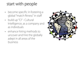 start with people
• become speciﬁc in fostering a
  global match ﬁtness in staﬀ
• build up CI - Cultural
  Intelligence, as a company and
  as individuals
• enhance hiring methods to
  uncover and hire the globally
  adept in all areas of the
  business
 