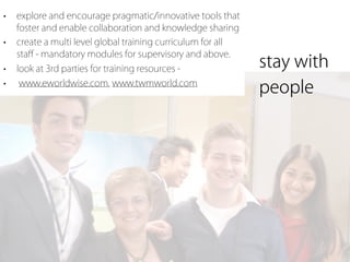 •   explore and encourage pragmatic/innovative tools that
    foster and enable collaboration and knowledge sharing
•   create a multi level global training curriculum for all
    staﬀ - mandatory modules for supervisory and above.
•   look at 3rd parties for training resources -              stay with
•   www.eworldwise.com, www.twmworld.com
                                                              people
 