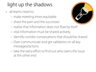 light up the shadows
• all teams need to:
   ‒ make meeting times equitable
   ‒ share the pain and the successes
   ‒ realise that information does not ﬂow by itself.
   ‒ vital information must be shared actively.
   ‒ identify corridor conversations that should be shared
   ‒ Over communicate and get validation on all key
     messages/actions
   ‒ take the extra eﬀort to ﬁnd out who owns the issue
     at the other end
 